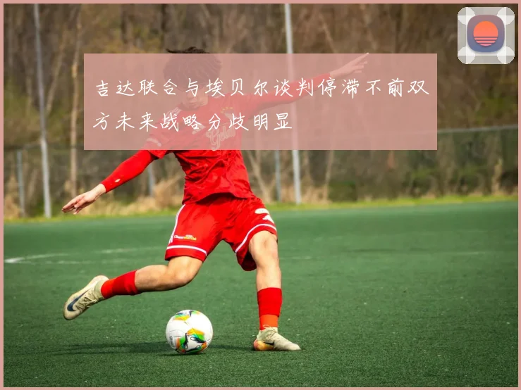 吉达联合与埃贝尔谈判停滞不前双方未来战略分歧明显