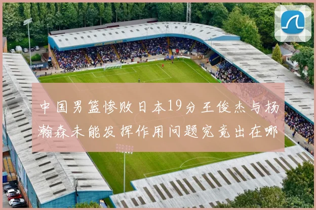 中国男篮惨败日本19分王俊杰与杨瀚森未能发挥作用问题究竟出在哪儿