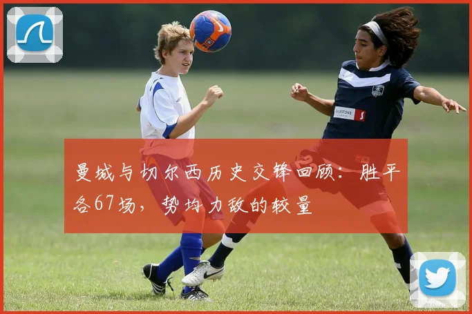 曼城与切尔西历史交锋回顾：胜平各67场，势均力敌的较量