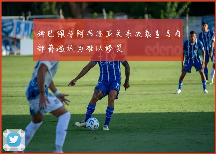 姆巴佩与阿韦洛亚关系决裂皇马内部普遍认为难以修复