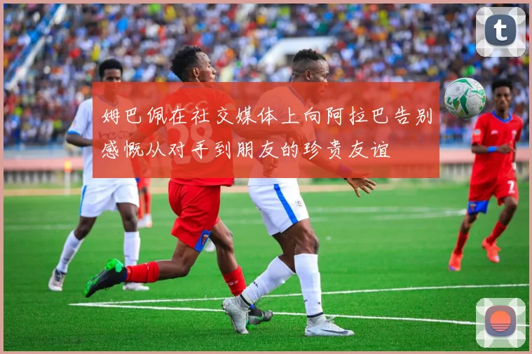 姆巴佩在社交媒体上向阿拉巴告别感慨从对手到朋友的珍贵友谊